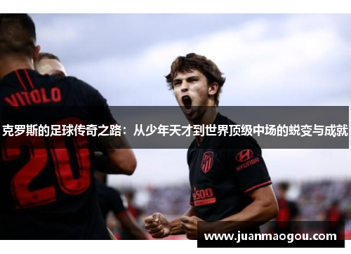 克罗斯的足球传奇之路：从少年天才到世界顶级中场的蜕变与成就